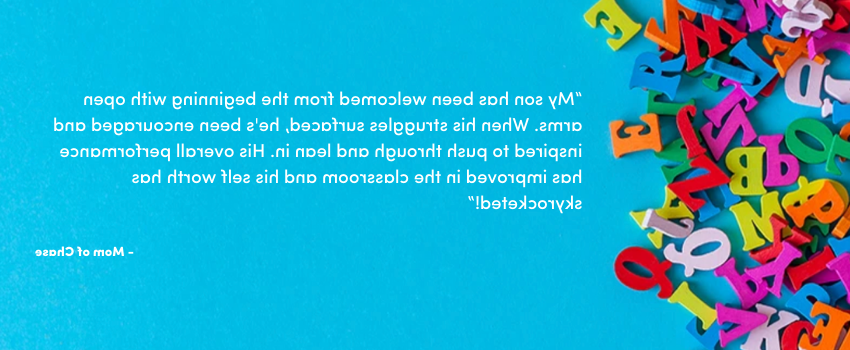 “我的儿子从一开始就受到热烈欢迎. 当他的挣扎浮出水面时，他受到了鼓励和鼓舞，坚持到底，向前一步. 他在课堂上的整体表现有所提高，他的自我价值也直线上升!”